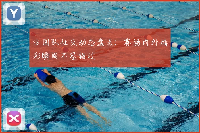 法国队社交动态盘点：赛场内外精彩瞬间不容错过
