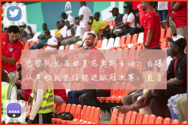 巴黎队长马尔基尼奥斯专访:自曝从年初就坚信能进欧冠决赛,直言感觉太美妙