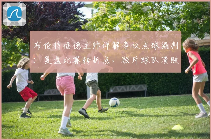 布伦特福德主帅详解争议点球漏判：复盘比赛转折点，驳斥球队溃败论调