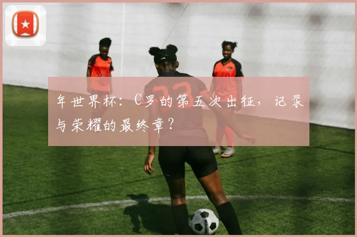 年世界杯：C罗的第五次出征，记录与荣耀的最终章？
