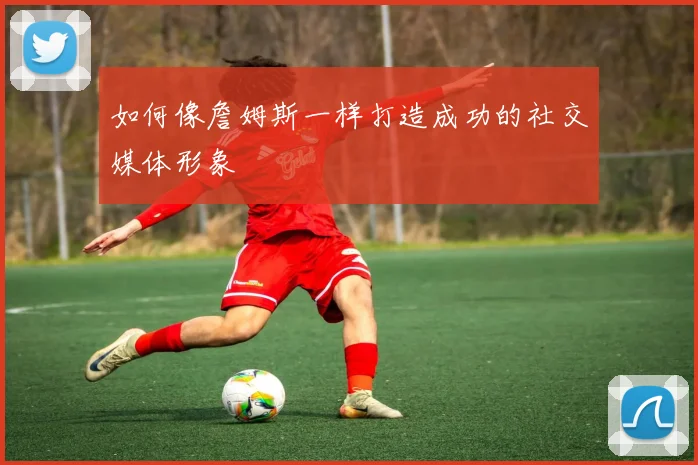 如何像詹姆斯一样打造成功的社交媒体形象