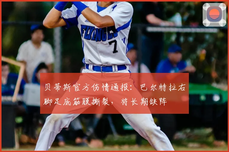 贝蒂斯官方伤情通报：巴尔特拉右脚足底筋膜撕裂，将长期缺阵