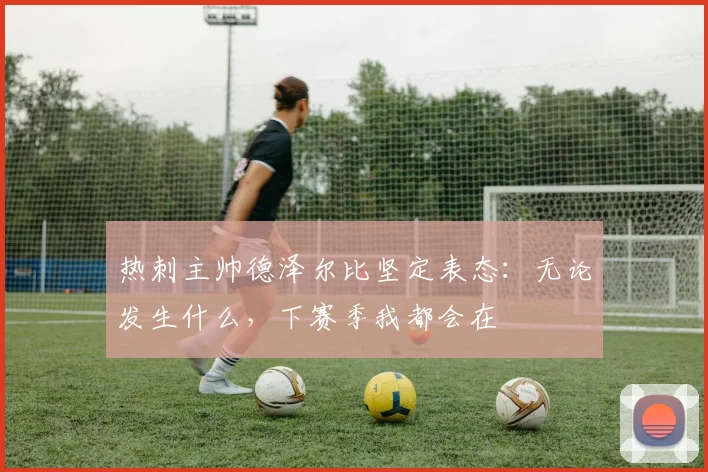 热刺主帅德泽尔比坚定表态:无论发生什么,下赛季我都会在